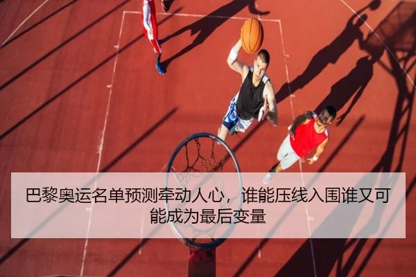 巴黎奥运名单预测牵动人心，谁能压线入围谁又可能成为最后变量