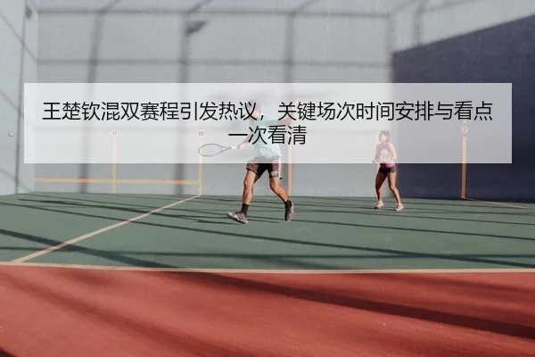 王楚钦混双赛程引发热议，关键场次时间安排与看点一次看清